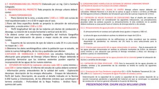 6. CONSIDERACIONES HIDRÁULICAS EN SISTEMAS DE DRENAJE URBANISMO MENOR
CAPTACION DE AGUAS SE PLUVIALES EN ZONAS URBANAS.
6.1. CONSIDERACIONES DEL CAUDAL DE DISEÑO drenaje urbano menor deberán ser
calculados: Método Racional si el área de la cuenca es igual o menor a 13 Km2 y el Método
de Hidrograma Unitario o Modelos de Simulación para área de cuencas mayores de 13 Km2.
6.2. CAPTACION DE AGUAS PLUVIALES EN EDIFICACIONES Para el diseño del sistema de
drenaje se deberá tener en consideración las siguientes indicaciones. Las precipitaciones
pluviales sobre las azoteas causarán su almacenamiento; Si esta condición no es posible
deberá realizarse su evacuación hacia el sistema de drenaje exterior o de calzada.
6.2.1. Almacenamiento de aguas pluviales en áreas superiores o azoteas:
- El almacenamiento en azoteas será aplicable áreas iguales o mayores a 500 m2 .
- La altura de agua acumulada en azoteas no deberá ser mayor de 0,50 m.
- En el proyecto arquitectónico de las edificaciones se debe considerar que las azoteas
dispondrán de pendientes no menores del 2% hacia la zona seleccionada para la
evacuación.
6.2.2. Criterios para evacuación del as aguas almacenadas en azoteas: - Para la evacuación de
las aguas pluviales almacenadas en azoteas se utilizarán montantes de 0.05m. de diámetro
como mínimo y una ubicación que permita el drenaje inmediato y eficaz con descarga a
jardines o patios sin revestimiento.
6.2.3. Criterios para evacuación de las aguas pluviales de las viviendas prever la colocación de
ductos o canaletas de descargas .
6.3. CAPTACION EN ZONA VEHICULAR - PISTA Para la evacuación de las aguas pluviales en
calzadas, veredas y las provenientes de las viviendas se tendrá en cuenta las siguientes
consideraciones:
6.3.1. Orientación del Flujo Pendiente Longitudinal (Sl ) > 0,5%. Pendiente Transversal (St ) de
2% a 4% 6.3.2. Captación y Transporte de aguas Pluviales de calzada y aceras
Determinación de la capacidad de la cuneta La capacidad de las cunetas depende de su
sección transversal, pendiente y rugosidad del material con que se construyan. La capacidad
de conducción se hará en general utilizando la Ecuación de Manning.
PRESENTADO POR: CHUPA VILCA WILLIAM LENIN
4.7. RESPONSABILIDAD DEL PROYECTO Elaborado por un Ing. Civil o Sanitario
Colegiado.
5. PRESENTACION DEL PROYECTO Todo proyecto de drenaje urbano deberá
contar:
1. PLANOS TOPOGRÁFICOS
1. Plano General de la zona, a escala entre 1:500 a 1: 1000 con curvas de
nivel equidistanciadas 1 m o 0.50 m según sea el caso.
2.Plano del Área específica donde se proyecta la ubicación de estructuras
especiales, a escala entre 1:500 a 1:250.
3. Perfil longitudinal del eje de las tuberías y/o ductos de conducción y
descarga. La relación de la escala horizontal a vertical será de 10:1.
4.Se deberá contar con información topográfica del Instituto Geográfico
Nacional para elaboración de planos a mayor escala de zonas urbano -
rurales,
5. Esquema de las secciones de ejes de tubería a cada 25 m a una escala
no mayor de 1: 100
6.Obtenerse los datos aerofotográficos sobre la población que se estudie, así
como la cuenca hidrográfica, de los ríos y quebradas que afectan.
2.ESTUDIOS DE HIDRÁULICA E HIDROLOGIA Los estudios hidráulicos se
efectuarán para proyectos de Drenaje Urbano Menor y Mayor debiendo el
proyectista demostrar que los sistemas existentes pueden soportar la
incorporación de las aguas de los nuevos sistemas.
3. ESTUDIOS DE SUELOS Se realizarán calicatas cada 100 m como mínimo y
cada 500 m corno máximo. El informe del estudio de suelos deberá contener:
- Información previa: antecedentes de la calidad del suelo. - Exploración
decampo: descripción de los ensayos efectuados. - Ensayos de laboratorio -
Perfil del Suelo: Descripción, de acuerdo al detalle indicado en la Norma
E.050 Suelos y Cimentaciones, de los diferentes estratos que constituyen el
terreno analizado. - Profundidad de la Napa Freática. - Análisis físico -
químico del suelo.
 