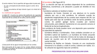 El ancho máximo T de la superficie del agua sobre la pista será:
- En vías principales de alto tránsito: Igual al ancho de la
berma.
- En vías secundarias de bajo tránsito: Igual a la mitad de la
calzada.
b.1. Coeficiente de rugosidad
La tabla Nº 1 muestra los valores del coeficiente de rugosidad
de Manning correspondientes a los diferentes acabados de los
materiales de las cunetas de las calles y berma central
c) Evacuación de las aguas transportadas por las cunetas
Para evacuación de las aguas de las cunetas deberá preverse
Entradas o Sumideros de acuerdo a la pendiente de las cunetas
y condiciones de flujo.
d) Sumideros (Ver Figura Nº 3)
d.1. La elección del tipo de sumidero dependerá de las condiciones
hidráulicas, económicas y de ubicación y puede ser dividido en tres
tipos.
- Sumideros Laterales en Sardinel o Solera
- Sumideros de Fondo. Consiste en una abertura en la cuneta
cubierta por uno o más sumideros. Se utilizarán cuando las
pendientes longitudinales de las cunetas sean mayores del 3%. Las
rejillas para este tipo de sumideros serán de barras paralelas a la
cuneta. Se podrán agregar barras cruzadas por razones
estructurales, pero deberán mantenerse en una posición cercana al
fondo de las barras longitudinales.
Los sumideros de fondo pueden tener una depresión para aumentar
su capacidad de captación.
- Sumideros Mixtos o Combinados.- Estas unidades consisten en un
Sumidero Lateral de Sardinel y un Sumidero de Fondo actuando
como una unidad. El diámetro mínimo de los tubos de descarga al
buzón de reunión será de 10". Complementariamente puede
usarse también.
- Sumideros de Rejillas en Calzada.- Consiste en una canalización
transversal a la calzada y a todo lo ancho, cubierta con rejillas. d.2.
Se utilizarán los siguientes tipos de sumideros:
PRESENTADO POR: CHUPA VILCA WILLIAM LENIN
 