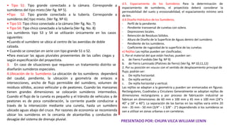 d.5. Espaciamiento de los Sumideros Para la determinación de
espaciamiento de sumideros, el proyectista deberá considerar la
permeabilidad del suelo y erosionabilidad, el espaciamiento mínimo será
de 6m.
d.6 Diseño Hidráulico de los Sumideros.
- Perfil de la pendiente.
- Pendiente transversal de cunetas con solera.
- Depresiones locales.
- Retención de Residuos Sólidos.
- Altura de Diseño de la Superficie de Aguas dentro del sumidero.
- Pendiente de los sumideros.
- Coeficiente de rugosidad de la superficie de las cunetas.
e) Rejillas Las rejillas pueden ser clasificadas;
1. Por el material del que están hechas; pueden ser:
a. de Fierro Fundido (Ver fig. Nº 9)
b. de Fierro Laminado (Platines de fierro) (Ver fig. Nº 10,11,12)
2. Por su posición en relación con el sentido de desplazamiento principal de
flujo; podrán ser:
a. De rejilla horizontal.
b. De rejilla vertical.
c. De rejilla horizontal y vertical.
Las rejillas se adaptan a la geometría y pueden ser enmarcadas en figuras:
Rectangulares, Cuadradas y Circulares Generalmente se adoptan rejillas de
dimensiones rectangulares y por proceso de fabricación industrial se
fabrican en dimensiones de 60 mm x 100 mm y 45 mm x 100 mm (24"x
40" y 18" x 40"). La separación de las barras en las rejillas varia entre 20
mm - 35 mm - 50 mm (3/4" – 1 3/8" - 2") dependiendo si los sumideros se
van a utilizar en zonas urbanas o en carreteras.
• Tipo S1: Tipo grande conectado a
sumideros del tipo mixto (Ver fig. Nº 5).
•Tipo S2: Tipo grande conectado a
sumideros de] tipo mixto. (Ver fig. Nº 6).
la cámara. Corresponde a
la tubería. Corresponde a
• Tipo S3: Tipo chico conectado a la cámara (Ver fig. No. 7)
• Tipo S4: Tipo chico conectado a la tubería (Ver fig. No. 8)
Los sumideros tipo S3 y S4 se utilizarán únicamente en los casos
siguientes:
•Cuando el sumidero se ubica al centro de las avenidas de doble
calzada.
• Cuando se conectan en serie con tipo grande S1 o S2.
•Para evacuar las aguas pluviales provenientes de las calles ciegas y
según especificación del proyectista.
3. En caso de situaciones que requieren un tratamiento distrito se
diseñarán sumideros especiales.
4.Ubicación de lo Sumideros La ubicación de los sumideros dependerá
del caudal, pendiente, la ubicación y geometría de enlaces e
intersecciones, ancho de flujo permisible del sumidero, volumen de
residuos sólidos, acceso vehicular y de peatones. Cuando las manzanas
tienen grandes dimensiones se colocarán sumideros intermedios.
Cuando el flujo de la cuneta es pequeño y el tránsito de vehículos y de
peatones es de poca consideración, la corriente puede conducirse a
través de la intersección mediante una cuneta, hasta un sumidero
ubicado aguas abajo del cruce. Por razones de economía se recomienda
ubicar los sumideros en la cercanía de alcantarillas y conductos de
desagüe del sistema de drenaje pluvial. PRESENTADO POR: CHUPA VILCA WILLIAM LENIN
 