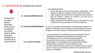 4. CAPTACION:
El diseño de
las obras
deberá
garantizar
como mínimo
la captación
del caudal
máximo diario
necesario
protegiendo a
la fuente de la
contaminación.
SE TENDRAN EN CUENTA
4.1. AGUAS SUPERFICIALES
4.2. AGUAS SUBTERRÁNEAS:
Las obras de toma
• que se ejecuten en los cursos de aguas superficiales, en lo
posible no deberán modificar el flujo normal de la fuente.
• debe disponer de los elementos necesarios para impedir el
paso de sólidos y facilitar su remoción, así como de un
sistema de regulación y control.
• deberá ubicarse de tal manera que las variaciones de nivel
no alteren el funcionamiento normal de la captación.
El uso de las aguas subterráneas se determinará mediante un
estudio a través del cual se evaluará la disponibilidad del recurso
de agua en cantidad, calidad y oportunidad para el fin requerido.
4.2.1. Pozos Profundos
• Los pozos deberán ser perforados previa autorización de los
organismos competentes del Ministerio de Agricultura, en
concordancia con la Ley General de Aguas vigente.
• La ubicación de los pozos y su diseño preliminar serán
determinados como resultado del correspondiente estudio
hidrogeológico específico a nivel de diseño de obra
• El menor diámetro del forro de los pozos deberá ser por lo menos
de 8 cm mayor que el diámetro exterior de los impulsores de la
bomba por instalarse.
ACEITUNO SUAÑA, KEILIN ALI
 