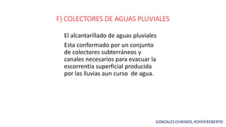 F) COLECTORES DE AGUAS PLUVIALES
El alcantarillado de aguas pluviales
Esta conformado por un conjunto
de colectores subterráneos y
canales necesarios para evacuar la
escorrentía superficial producida
por las lluvias aun curso de agua.
 