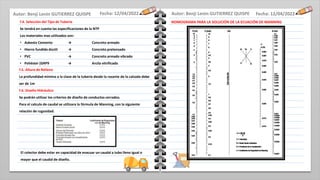 Fecha: 12/04/2022
Fecha: 12/04/2022
f.4. Selección del Tipo de Tubería
Se tendrá en cuenta las especificaciones de la NTP
Los materiales mas utilizados son:
• Asbesto Cemento → Concreto armado
• Hierro fundido dúctil → Concreto pretensado
• PVC → Concreto armado vibrado
• Poliéster (GRP9 → Arcila vitrificada
f.5. Altura de Relleno
La profundidad mínima a la clave de la tubería desde la rasante de la calzada debe
ser de 1m
f.6. Diseño Hidráulico
Se podrán utilizar los criterios de diseño de conductos cerrados.
Para el calculo de caudal se utilizara la fórmula de Manning, con la siguiente
relación de rugosidad.
NOMOGRAMA PARA LA SOLUCIÓN DE LA ECUACIÓN DE MANNING
El colector debe estar en capacidad de evacuar un caudal a tubo lleno igual o
mayor que el caudal de diseño.
Autor: Benji Lenin GUTIERREZ QUISPE
Autor: Benji Lenin GUTIERREZ QUISPE
 
