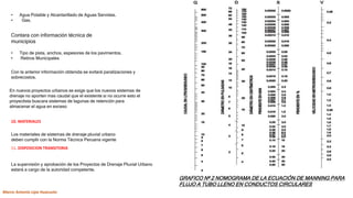 • Agua Potable y Alcantarillado de Aguas Servidas.
• Gas.
Contara con información técnica de
municipios
• Tipo de pista, anchos, espesores de los pavimentos.
• Retiros Municipales
Con la anterior información obtenida se evitará paralizaciones y
sobrecostos.
En nuevos proyectos urbanos se exige que los nuevos sistemas de
drenaje no aporten mas caudal que el existente si no ocurre esto el
proyectista buscara sistemas de lagunas de retención para
almacenar el agua en exceso
10. MATERIALES
Los materiales de sistemas de drenaje pluvial urbano
deben cumplir con la Norma Técnica Peruana vigente
11. DISPOSICION TRANSITORIA
La supervisión y aprobación de los Proyectos de Drenaje Pluvial Urbano
estará a cargo de la autoridad competente.
GRAFICO Nº 2 NOMOGRAMA DE LA ECUACIÓN DE MANNING PARA
FLUJO A TUBO LLENO EN CONDUCTOS CIRCULARES
Marco Antonio Lipa Huacusto
 