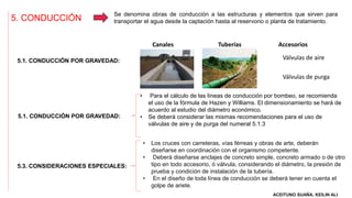 5. CONDUCCIÓN
Se denomina obras de conducción a las estructuras y elementos que sirven para
transportar el agua desde la captación hasta al reservorio o planta de tratamiento.
5.1. CONDUCCIÓN POR GRAVEDAD:
5.1. CONDUCCIÓN POR GRAVEDAD:
5.3. CONSIDERACIONES ESPECIALES:
Canales Tuberías Accesorios
• Para el cálculo de las líneas de conducción por bombeo, se recomienda
el uso de la fórmula de Hazen y Williams. El dimensionamiento se hará de
acuerdo al estudio del diámetro económico.
• Se deberá considerar las mismas recomendaciones para el uso de
válvulas de aire y de purga del numeral 5.1.3
Válvulas de aire
Válvulas de purga
• Los cruces con carreteras, vías férreas y obras de arte, deberán
diseñarse en coordinación con el organismo competente.
• Deberá diseñarse anclajes de concreto simple, concreto armado o de otro
tipo en todo accesorio, ó válvula, considerando el diámetro, la presión de
prueba y condición de instalación de la tubería.
• En el diseño de toda línea de conducción se deberá tener en cuenta el
golpe de ariete.
ACEITUNO SUAÑA, KEILIN ALI
 