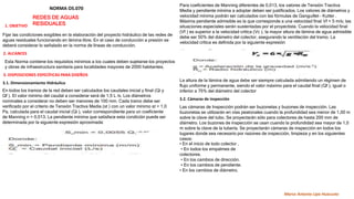 NORMA OS.070
REDES DE AGUAS
RESIDUALES
1. OBJETIVO
Fijar las condiciones exigibles en la elaboración del proyecto hidráulico de las redes de
aguas residuales funcionando en lámina libre. En el caso de conducción a presión se
deberá considerar lo señalado en la norma de líneas de conducción.
2. ALCANCES
Esta Norma contiene los requisitos mínimos a los cuales deben sujetarse los proyectos
y obras de infraestructura sanitaria para localidades mayores de 2000 habitantes.
3. DISPOSICIONES ESPECÍFICAS PARA DISEÑOS
3.1. Dimensionamiento Hidráulico
En todos los tramos de la red deben ser calculados los caudales inicial y final (Qi y
Qf ). El valor mínimo del caudal a considerar será de 1,5 L /s. Los diámetros
nominales a considerar no deben ser menores de 100 mm. Cada tramo debe ser
verificado por el criterio de Tensión Tractiva Media (st ) con un valor mínimo st = 1,0
Pa, calculada para el caudal inicial (Qi ), valor correspondiente para un coeficiente
de Manning n = 0,013. La pendiente mínima que satisface esta condición puede ser
determinada por la siguiente expresión aproximada:
Para coeficientes de Manning diferentes de 0,013, los valores de Tensión Tractiva
Media y pendiente mínima a adoptar deben ser justificados. Los valores de diámetros y
velocidad mínima podrán ser calculados con las fórmulas de Ganguillet – Kutter .
Máxima pendiente admisible es la que corresponde a una velocidad final Vf = 5 m/s; las
situaciones especiales serán sustentadas por el proyectista. Cuando la velocidad final
(Vf ) es superior a la velocidad crítica (Vc ), la mayor altura de lámina de agua admisible
debe ser 50% del diámetro del colector, asegurando la ventilación del tramo. La
velocidad crítica es definida por la siguiente expresión
La altura de la lámina de agua debe ser siempre calculada admitiendo un régimen de
flujo uniforme y permanente, siendo el valor máximo para el caudal final (Qf ), igual o
inferior a 75% del diámetro del colector
3.2. Cámaras de inspección
Las cámaras de Inspección podrán ser buzonetas y buzones de inspección. Las
buzonetas se utilizarán en vías peatonales cuando la profundidad sea menor de 1,00 m
sobre la clave del tubo. Se proyectarán sólo para colectores de hasta 200 mm de
diámetro. Los buzones de inspección se usan cuando la profundidad sea mayor de 1,0
m sobre la clave de la tubería. Se proyectarán cámaras de inspección en todos los
lugares donde sea necesario por razones de inspección, limpieza y en los siguientes
casos:
• En el inicio de todo colector .
• En todos los empalmes de
colectores.
• En los cambios de dirección.
• En los cambios de pendiente.
• En los cambios de diámetro.
Marco Antonio Lipa Huacusto
 