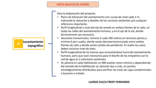 DATOS BASICOS DE DISEÑO
Levantamiento
topográfico
01
Para la elaboración del proyecto
• Plano de lotización del asentamiento con curvas de nivel cada 1 m.
indicando la ubicación y detalles de los servicios existentes y/o cualquier
referencia importante.
• Perfil longitudinal a nivel del eje de vereda en ambos frentes de la calle, en
todas las calles del asentamiento humano, y en el eje de la vía, donde
técnicamente sea necesario.
• Secciones transversales: mínimo 3 cada 100 metros en terrenos planos y
mínimo 6 por cuadra, donde exista desnivel pronunciado entre ambos
frentes de calle y donde exista cambio de pendiente. En todos los casos
deben incluirse nivel de lotes.
• Perfil longitudinal de los tramos que encontrándose fuera del asentamiento
humano, pero que sean necesarios para el diseño de los empalmes con la
red de agua y/ o colectores existentes.
• Se ubicará en cada habilitación un BM auxiliar como mínimo y dependiendo
del tamaño de la habilitación se ubicarán dos o más, en puntos
estratégicamente distribuidos para verificar las cotas de cajas condominiales
o buzones a instalar.
LLANOS SULCA FREDY FERNANDO
 