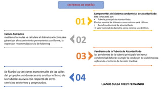 CRITERIOS DE DISEÑO
01
02
03
04
Componentes del sistema condominial de alcantarillado
Esta compuesto por:
• Tubería principal de alcantarillado:
El valor nominal de diámetro como mínimo será 160mm.
• Ramal condominial de alcantarillado:
El valor nominal de diámetro como mínimo será 110mm.
Calculo hidráulico
mediante formulas se calculara el diámetro efectivo para
garantizar el escurrimiento permanente y uniforme, la
expresión recomendada es la de Manning
Pendientes de la Tubería de Alcantarillado
las pendientes de la tubería principal y del ramal
condominial deberán cumplir la condición de autolimpieza
aplicando el criterio de tensión tractiva.
Se fijarán las secciones transversales de las calles
del proyecto siendo necesario analizar el trazo de
las tuberías nuevas con respecto de otros
servicios existentes y proyectados. LLANOS SULCA FREDY FERNANDO
 