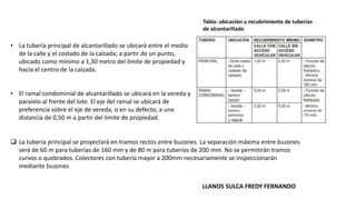 Tabla: ubicación u recubrimiento de tuberías
de alcantarillado
• La tubería principal de alcantarillado se ubicará entre el medio
de la calle y el costado de la calzada; a partir de un punto,
ubicado como mínimo a 1,30 metro del límite de propiedad y
hacia el centro de la calzada.
• El ramal condominial de alcantarillado se ubicará en la vereda y
paralelo al frente del lote. El eje del ramal se ubicará de
preferencia sobre el eje de vereda, o en su defecto, a una
distancia de 0,50 m a partir del límite de propiedad.
 La tubería principal se proyectará en tramos rectos entre buzones. La separación máxima entre buzones
será de 60 m para tuberías de 160 mm y de 80 m para tuberías de 200 mm. No se permitirán tramos
curvos o quebrados. Colectores con tubería mayor a 200mm necesariamente se inspeccionarán
mediante buzones
LLANOS SULCA FREDY FERNANDO
 