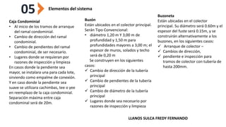 05 Elementos del sistema
Caja Condominial
• Al inicio de los tramos de arranque
del ramal condominial.
• Cambio de dirección del ramal
condominial.
• Cambio de pendientes del ramal
condominial, de ser necesario.
• Lugares donde se requieran por
razones de inspección y limpieza
En casos donde la pendiente sea
mayor, se instalara una para cada lote,
sirviendo como empalme de conexión.
Y en caso donde la pendiente sea
suave se utilizara cachimbas, tee o yee
en reemplazo de la caja condominial.
Separación máxima entre caja
condominal será de 20m.
Buzón
Están ubicados en el colector principal.
Serán Tipo Convencional:
• diámetro 1,20 m Y 3,00 m de
profundidad y 1,50 m para
profundidades mayores a 3,00 m; el
espesor de muros, solados y techo
será de 0,20 m
Se construyen en los siguientes
casos:
 Cambio de dirección de la tubería
principal
 Cambio de pendientes de la tubería
principal
 Cambio de diámetro de la tubería
principal
 Lugares donde sea necesario por
razones de inspección y limpieza
Buzoneta
Están ubicadas en el colector
principal. Su diámetro será 0.60m y el
espesor del fuste será 0.15m, y se
construirán alternativamente a los
buzones, en los siguientes casos:
 Arranque de colector –
 Cambios de dirección,
 pendiente e inspección para
tramos de colector con tubería de
hasta 200mm.
LLANOS SULCA FREDY FERNANDO
 
