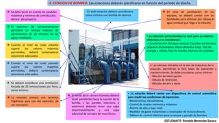 4. ESTACION DE BOMBEO: Las estaciones deberán planificarse en función del período de diseño.
 Se debe tener en cuenta los caudales
máximos y mínimos de contribución,
dentro del proyecto.
 El volumen de almacenamiento
permitirá un tiempo máximo de
permanencia de 30 minutos de las
aguas residuales.
 Cuando el nivel de ruido previsto
supere los valores máximos
permitidos, deberá contemplarse
soluciones adecuadas.
 Cuando el nivel de ruido previsto
supere los valores máximos
permitidos, deberá contemplarse
soluciones adecuadas.
 Se deberá considerar una ventilación
forzada de 20 renovaciones por hora,
como mínimo.
 La estación contará con servicios
higiénicos para uso del operador, de
ser necesario.
 El fondo de la cámara húmeda deberá
tener pendiente hacia la succión de la
bomba y las paredes interiores y
exteriores deberán tener una capa
impermeabilizante y una capa
adicional de tarrajeo de «sacrificio».
 En caso de paralización de los
equipos, se deberá contar con las
facilidades para eliminar por rebose el
agua residual que llega a la estación.
• La selección de las bombas se hará para su máxima
eficiencia y se considerará:
- Caracterización del agua residual, Caudales de bombeo
(régimen de bombeo), Altura dinámica total, Tipo de
energía a utilizar, Tipo de bomba, Número de unidades
- En toda estación deberá considerarse
como mínimo una bomba de reserva.
• Las válvulas ubicadas en la sala de máquinas de la
estación, permitirán la fácil labor de operación y
mantenimiento. Se debe considerar como mínimo:
- Válvulas de interrupción.
- Válvula de retención.
- Válvulas de aire y vacío
• La estación deberá contar con dispositivos de control automático
para medir las condiciones de operación.
- Manómetros, vacuómetros.
- Control de niveles mínimos y máximos.
- Alarma de alto y bajo nivel.
- Medidor de gasto instantáneo y totalizador de lectura directo.
- Tablero de control eléctrico para arranque y parada de bombas
ESTUDIANTE: Ronaldo Menendez Sacaca
 