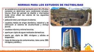• se considerara un periodo de diseño entre 20 y 30 años,
consisten en determinar para condiciones actuales,
futuras (final del periodo de diseño) e intermedias
(cada cinco años) los valores de los siguientes
parámetros.
• población total y servida por el sistema;
• caudales medios de origen doméstico, industrial y de
infiltración al sistema de alcantarillado y drenaje
pluvial;
• caudales máximo y mínimo horarios;
• aporte per cápita de aguas residuales domesticas;
• aporte per cápita de DBO, nitrógeno y sólidos en
suspensión;
• masa de descarga de contaminantes, tales como: DBO,
nitrógeno y solidos; y
ESTUDIANTE: Ronaldo Menendez Sacaca
 