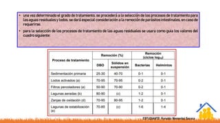 • una vez determinado el grado de tratamiento, se procederá a la selección de los procesos de tratamiento para
las aguas residuales y lodos. se dará especial consideración a la remoción de parásitos intestinales, en caso de
requerirse.
• para la selección de los procesos de tratamiento de las aguas residuales se usara como guia los valores del
cuadro siguiente:
ESTUDIANTE: Ronaldo Menendez Sacaca
 