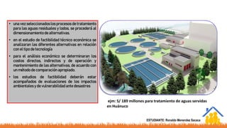 • una vez seleccionados los procesos de tratamiento
para las aguas residuales y lodos, se procederá al
dimensionamiento de alternativas.
• en el estudio de factibilidad técnico económica se
analizaran las diferentes alternativas en relación
con el tipo de tecnología
• para el análisis económico se determinaran los
costos directos, indirectos y de operación y
mantenimiento de las alternativas, de acuerdo con
un método de comparación apropiado.
• los estudios de factibilidad deberán estar
acompañados de evaluaciones de los impactos
ambientales y de vulnerabilidadante desastres
ejm: S/ 189 millones para tratamiento de aguas servidas
en Huánuco
ESTUDIANTE: Ronaldo Menendez Sacaca
 