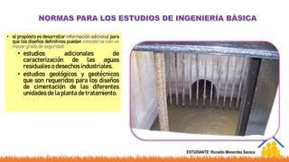 • el propósito es desarrollar información adicional para
que los diseños definitivos puedan concebirse con un
mayor grado de seguridad.
• estudios adicionales de
caracterización de las aguas
residuales o desechos industriales.
• estudios geológicos y geotécnicos
que son requeridos para los diseños
de cimentación de las diferentes
unidades de la planta de tratamiento.
ESTUDIANTE: Ronaldo Menendez Sacaca
 