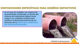 • en el caso de ciudades con sistema de
alcantarillado combinado, el diseño del
sistema de tratamiento deberá estar
sujeto a un cuidadoso análisis para
justificar el dimensionamiento de los
procesos de la planta para condiciones
por encima del promedio.
ESTUDIANTE: Ronaldo Menendez Sacaca
 