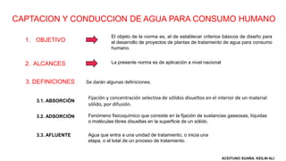 CAPTACION Y CONDUCCION DE AGUA PARA CONSUMO HUMANO
1. OBJETIVO
2. ALCANCES
El objeto de la norma es, el de establecer criterios básicos de diseño para
el desarrollo de proyectos de plantas de tratamiento de agua para consumo
humano.
La presente norma es de aplicación a nivel nacional
3. DEFINICIONES Se darán algunas definiciones.
3.1. ABSORCIÓN
Fijación y concentración selectiva de sólidos disueltos en el interior de un material
sólido, por difusión.
3.2. ADSORCIÓN Fenómeno fisicoquímico que consiste en la fijación de sustancias gaseosas, líquidas
o moléculas libres disueltas en la superficie de un sólido.
3.3. AFLUENTE Agua que entra a una unidad de tratamiento, o inicia una
etapa, o el total de un proceso de tratamiento.
ACEITUNO SUAÑA, KEILIN ALI
 