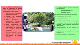  para el diseño definitivo de la
planta de tratamiento se deberá
contar como mínimo con la
siguiente información básica:
• levantamiento topográfico
detallado de la zona
• estudios de desarrollo
urbano o agrícola
• datos geológicos y
geotécnicos necesarios,
incluido el nivel freático;
• datos hidrológicos del
cuerpo receptor, incluido el
nivel máximo de inundación
para posibles obras de
protección;
• datos climáticos de la zona; y
• disponibilidad y confiabilidad
del servicio de energía
eléctrica.
 el producto del diseño definitivo consistirá de
dos documentos:
el estudio definitivo y el
expediente técnico.
 los documentos a presentarse comprenden:
• memoria técnica del proyecto;
• la información básica
• los resultados del estudio del cuerpo receptor;
• resultados de la caracterización de las aguas
residuales y de los ensayos de tratabilidad de
ser necesarios;
• dimensionamiento de los procesos de
tratamiento;
• resultados de la evaluación de impacto
ambiental; y el
• manual de operación y mantenimiento.
ESTUDIANTE: Ronaldo Menendez Sacaca
 