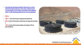 • los sistemasde lagunas deben ubicarseen un área
suficientementeextensa y fuera de la influenciade
caucessujetos a torrentes y avenidas.El área deberá
estar lo más alejada posible de los centros poblados,
recomendándose las siguientesdistancias:
• 500 m como mínimo para tratamientos anaerobios;
• 200 m como mínimo para lagunasfacultativas;
• 100 m como mínimo para sistemascon lagunas aeradas;
y
• 100 m como mínimo para lodos activadosy filtros
percoladores.
ESTUDIANTE: Ronaldo Menendez Sacaca
 