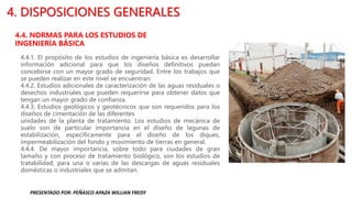 4. DISPOSICIONES GENERALES
4.4. NORMAS PARA LOS ESTUDIOS DE
INGENIERÍA BÁSICA
4.4.1. El propósito de los estudios de ingeniería básica es desarrollar
información adicional para que los diseños definitivos puedan
concebirse con un mayor grado de seguridad. Entre los trabajos que
se pueden realizar en este nivel se encuentran:
4.4.2. Estudios adicionales de caracterización de las aguas residuales o
desechos industriales que pueden requerirse para obtener datos que
tengan un mayor grado de confianza.
4.4.3. Estudios geológicos y geotécnicos que son requeridos para los
diseños de cimentación de las diferentes
unidades de la planta de tratamiento. Los estudios de mecánica de
suelo son de particular importancia en el diseño de lagunas de
estabilización, específicamente para el diseño de los diques,
impermeabilización del fondo y movimiento de tierras en general.
4.4.4. De mayor importancia, sobre todo para ciudades de gran
tamaño y con proceso de tratamiento biológico, son los estudios de
tratabilidad, para una o varias de las descargas de aguas residuales
domésticas o industriales que se admitan.
PRESENTADO POR: PEÑASCO APAZA WILLIAN FREDY
 