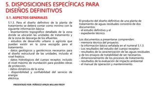 5.1. ASPECTOS GENERALES
5. DISPOSICIONES ESPECÍFICAS PARA
DISEÑOS DEFINITIVOS
5.1.3. Para el diseño definitivo de la planta de
tratamiento se deberá contar como mínimo con la
siguiente información básica:
- levantamiento topográfico detallado de la zona
donde se ubicarán las unidades de tratamiento y
de la zona de descarga de los efluentes.
- estudios de desarrollo urbano o agrícola que
puedan existir en la zona escogida para el
tratamiento.
- datos geológicos y geotécnicos necesarios para
el diseño estructural de las unidades, incluido el
nivel freático.
- datos hidrológicos del cuerpo receptor, incluido
el nivel máximo de inundación para posibles obras
de protección.
- datos climáticos de la zona.
- disponibilidad y confiabilidad del servicio de
energía
eléctrica.
El producto del diseño definitivo de una planta de
tratamiento de aguas residuales consistirá de dos
documentos:
- el estudio definitivo y el
- expediente técnico.
Los documentos a presentarse comprenden:
- memoria técnica del proyecto;
- la información básica señalada en el numeral 5.1.3.
- Los resultados del estudio del cuerpo receptor;
- resultados de la caracterización de las aguas residuales
y de los ensayos de tratabilidad de ser necesarios.
- dimensionamiento de los procesos de tratamiento.
- resultados de la evaluación de impacto ambiental
- el manual de operación y mantenimiento.
PRESENTADO POR: PEÑASCO APAZA WILLIAN FREDY
 