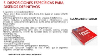 5. DISPOSICIONES ESPECÍFICAS PARA
DISEÑOS DEFINITIVOS
El expediente técnico deberá contener:
- Planos a nivel de ejecución de obra, dentro de los cuales, sin carácter limitante
deben incluirse:
•planimetría general de la obra, ubicación de las unidades de tratamiento;
•diseños hidráulicos y sanitarios de los procesos e interconexiones entre
procesos, los cuales comprenden planos de planta, cortes, perfiles hidráulicos y
demás detalles
constructivos;
•planos estructurales, mecánicos, eléctricos y arquitectónicos;
•planos de obras generales como obras de protección, caminos, arreglos
interiores, laboratorios, vivienda del operador, caseta de guardianía, cercos
perimétricos, etc.;
- memoria descriptiva.
- especificaciones técnicas
- análisis de costos unitarios
- metrados y presupuestos
- fórmulas de reajustes de precios
- documentos relacionados con los procesos de licitación,
adjudicación, supervisión, recepción de obra y otros que el organismo
competente considere de importancia.
PRESENTADO POR: PEÑASCO APAZA WILLIAN FREDY
 
