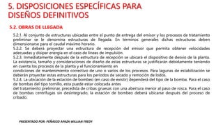 5. DISPOSICIONES ESPECÍFICAS PARA
DISEÑOS DEFINITIVOS
5.2. OBRAS DE LLEGADA
5.2.1. Al conjunto de estructuras ubicadas entre el punto de entrega del emisor y los procesos de tratamiento
preliminar se le denomina estructuras de llegada. En términos generales dichas estructuras deben
dimensionarse para el caudal máximo horario.
5.2.2. Se deberá proyectar una estructura de recepción del emisor que permita obtener velocidades
adecuadas y disipar energía en el caso de líneas de impulsión.
5.2.3. Inmediatamente después de la estructura de recepción se ubicará el dispositivo de desvío de la planta.
La existencia, tamaño y consideraciones de diseño de estas estructuras se justificarán debidamente teniendo
en cuenta los procesos de la planta y el funcionamiento en
condiciones de mantenimiento correctivo de uno o varios de los procesos. Para lagunas de estabilización se
deberán proyectar estas estructuras para los períodos de secado y remoción de lodos.
5.2.4. La ubicación de la estación de bombeo (en caso de existir) dependerá del tipo de la bomba. Para el caso
de bombas del tipo tornillo, esta puede estar colocada antes
del tratamiento preliminar, precedida de cribas gruesas con una abertura menor al paso de rosca. Para el caso
de bombas centrífugas sin desintegrado, la estación de bombeo deberá ubicarse después del proceso de
cribado.
PRESENTADO POR: PEÑASCO APAZA WILLIAN FREDY
 