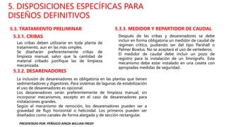 5. DISPOSICIONES ESPECÍFICAS PARA
DISEÑOS DEFINITIVOS
5.3. TRATAMIENTO PRELIMINAR
5.3.1. CRIBAS
Las cribas deben utilizarse en toda planta de
tratamiento, aun en las más simples.
Se diseñarán preferentemente cribas de
limpieza manual, salvo que la cantidad de
material cribado justifique las de limpieza
mecanizada.
5.3.2. DESARENADORES
La inclusión de desarenadores es obligatoria en las plantas que tienen
sedimentadores y digestores. Para sistemas de lagunas de estabilización
el uso de desarenadores es opcional.
Los desarenadores serán preferentemente de limpieza manual, sin
incorporar mecanismos, excepto en el caso de desarenadores para
instalaciones grandes.
Según el mecanismo de remoción, los desarenadores pueden ser a
gravedad de flujo horizontal o helicoidal. Los primeros pueden ser
diseñados como canales de forma alargada y de sección rectangular.
5.3.3. MEDIDOR Y REPARTIDOR DE CAUDAL
Después de las cribas y desarenadores se debe
incluir en forma obligatoria un medidor de caudal de
régimen crítico, pudiendo ser del tipo Parshall o
Palmer Bowlus. No se aceptará el uso de vertederos.
El medidor de caudal debe incluir un pozo de
registro para la instalación de un limnígrafo. Este
mecanismo debe estar instalado en una caseta con
apropiadas medidas de seguridad.
PRESENTADO POR: PEÑASCO APAZA WILLIAN FREDY
 