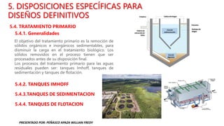 5. DISPOSICIONES ESPECÍFICAS PARA
DISEÑOS DEFINITIVOS
5.4. TRATAMIENTO PRIMARIO
5.4.1. Generalidades
5.4.2. TANQUES IMHOFF
5.4.3.TANQUES DE SEDIMENTACION
5.4.4. TANQUES DE FLOTACION
El objetivo del tratamiento primario es la remoción de
sólidos orgánicos e inorgánicos sedimentables, para
disminuir la carga en el tratamiento biológico. Los
sólidos removidos en el proceso tienen que ser
procesados antes de su disposición final.
Los procesos del tratamiento primario para las aguas
residuales pueden ser: tanques Imhoff, tanques de
sedimentación y tanques de flotación.
PRESENTADO POR: PEÑASCO APAZA WILLIAN FREDY
 