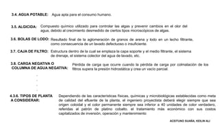 3.4. AGUA POTABLE:
3.5. ALGICIDA:
3.6. BOLAS DE LODO:
3.7. CAJA DE FILTRO:
3.8. CARGA NEGATIVA O
COLUMNA DE AGUA NEGATIVA:
Agua apta para el consumo humano.
Compuesto químico utilizado para controlar las algas y prevenir cambios en el olor del
agua, debido al crecimiento desmedido de ciertos tipos microscópicos de algas.
Resultado final de la aglomeración de granos de arena y lodo en un lecho filtrante,
como consecuencia de un lavado defectuoso o insuficiente.
Estructura dentro de la cual se emplaza la capa soporte y el medio filtrante, el sistema
de drenaje, el sistema colector del agua de lavado, etc.
Pérdida de carga que ocurre cuando la pérdida de carga por colmatación de los
filtros supera la presión hidrostática y crea un vacío parcial.
4.3.6. TIPOS DE PLANTA
A CONSIDERAR:
Dependiendo de las características físicas, químicas y microbiológicas establecidas como meta
de calidad del efluente de la planta, el ingeniero proyectista deberá elegir siempre que sea
origen coloidal y el color permanente siempre sea inferior a 40 unidades de color verdadero,
referidas al patrón de platino cobalto. el tratamiento más económico con sus costos
capitalizados de inversión, operación y mantenimiento
.
.
.
.
ACEITUNO SUAÑA, KEILIN ALI
 