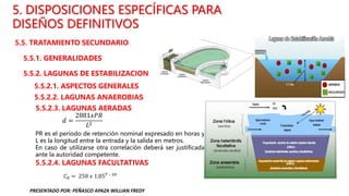5. DISPOSICIONES ESPECÍFICAS PARA
DISEÑOS DEFINITIVOS
5.5. TRATAMIENTO SECUNDARIO
5.5.1. GENERALIDADES
5.5.2. LAGUNAS DE ESTABILIZACION
5.5.2.1. ASPECTOS GENERALES
5.5.2.2. LAGUNAS ANAEROBIAS
5.5.2.3. LAGUNAS AERADAS
5.5.2.4. LAGUNAS FACULTATIVAS
𝐶𝑑 = 250 𝑥 1,05𝑇 – 20
𝑑 =
2881𝑥𝑃𝑅
𝐿2
PR es el período de retención nominal expresado en horas y
L es la longitud entre la entrada y la salida en metros.
En caso de utilizarse otra correlación deberá ser justificada
ante la autoridad competente.
PRESENTADO POR: PEÑASCO APAZA WILLIAN FREDY
 