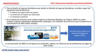  Para el diseño de lagunas facultativas que reciben el efluente de lagunas facultativas, se deben seguir las
siguientes recomendaciones :
 El balance de oxigeno debe ser positivo.
 La producción de oxígeno por fotosíntesis.
 La reaeración superficial.
 En el cálculo de remoción de la materia orgánica la Demanda Biológica de Oxigeno (DBO) se podrá
emplear cualquier metodología debidamente sustentada, con indicación de la forma en que se determina la
concentración de DBO (total o soluble).
La concentración de DBO en las lagunas es predecible, debido a la influencia de las poblaciones de algas de
cada unidad.
CAP 5. Disposiciones Específicas para Diseños Definitivos
Una alternativa al DBO es la
Demanda Biológica de
Oxigeno (DQO)
AUTOR: Sardón Cutipa, Andy Samuel
CONSTRUCCIONES I
 