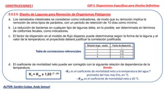 5.5.2.5. Diseño de Lagunas para Remoción de Organismos Patógenos
a. Los nematodos intestinales se consideran como indicadores, de modo que su remoción implica la
remoción de otros tipos de parásitos, con un periodo de retención de 10 días como mínimo.
b. La reducción de bacterias en cualquier tipo de lagunas debe, en lo posible, ser determinada en términos
de coliformes fecales, como indicadores.
c. El factor de dispersión en el modelo de flujo disperso puede determinarse según la forma de la laguna y el
valor de la temperatura; el proyectista deberá justificar la correlación justificada.
d. El coeficiente de mortalidad neto puede ser corregido con la siguiente relación de dependencia de la
temperatura.
CAP 5. Disposiciones Específicas para Diseños Definitivos
AUTOR: Sardón Cutipa, Andy Samuel
CONSTRUCCIONES I
Tabla de correlaciones referenciales
Donde:
-𝑲𝑻 es el coeficiente de mortalidad neto a la temperatura del agua T
promedio del mes más frío, en °C.
- 𝑲𝟐𝟎 es el coeficiente de mortalidad neto a 20 °C.
 