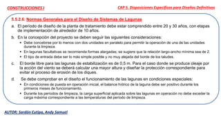 5.5.2.6. Normas Generales para el Diseño de Sistemas de Lagunas
a. El período de diseño de la planta de tratamiento debe estar comprendido entre 20 y 30 años, con etapas
de implementación de alrededor de 10 años.
b. En la concepción del proyecto se deben seguir las siguientes consideraciones:
 Debe concebirse por lo menos con dos unidades en paralelo para permitir la operación de una de las unidades
durante la limpieza.
 En lagunas facultativas se recomienda formas alargadas; se sugiere que la relación largo-ancho mínima sea de 2.
 El tipo de entrada debe ser lo más simple posible y no muy alejada del borde de los taludes.
c. El borde libre para las lagunas de estabilización es de 0,5 m. Para el caso donde se produce oleaje por
la acción del viento se deberá calcular una mayor altura y diseñar la protección correspondiente para
evitar el proceso de erosión de los diques.
d. Se debe comprobar en el diseño el funcionamiento de las lagunas en condiciones especiales:
 En condiciones de puesta en operación inicial, el balance hídrico de la laguna debe ser positivo durante los
primeros meses de funcionamiento.
 Durante los períodos de limpieza, la carga superficial aplicada sobre las lagunas en operación no debe exceder la
carga máxima correspondiente a las temperaturas del período de limpieza.
CAP 5. Disposiciones Específicas para Diseños Definitivos
AUTOR: Sardón Cutipa, Andy Samuel
CONSTRUCCIONES I
 