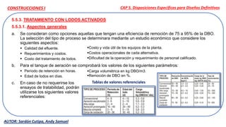 5.5.3. TRATAMIENTO CON LODOS ACTIVADOS
5.5.3.1. Aspectos generales
a. Se consideran como opciones aquellas que tengan una eficiencia de remoción de 75 a 95% de la DBO.
La selección del tipo de proceso se determinara mediante un estudio económico que considere los
siguientes aspectos:
 Calidad del efluente.
 Requerimientos y costos.
 Costo del tratamiento de lodos.
b. Para el tanque de aeración se comprobará los valores de los siguientes parámetros:
 Período de retención en horas.
 Edad de lodos en días.
c. En caso de no requerirse los
ensayos de tratabilidad, podrán
utilizarse los siguientes valores
referenciales:
CAP 5. Disposiciones Específicas para Diseños Definitivos
AUTOR: Sardón Cutipa, Andy Samuel
CONSTRUCCIONES I
Costo y vida útil de los equipos de la planta.
Costos operacionales de cada alternativa.
Dificultad de la operación y requerimiento de personal calificado.
Carga volumétrica en kg DBO/m3.
Remoción de DBO en %.
Tablas de valores referenciales
 