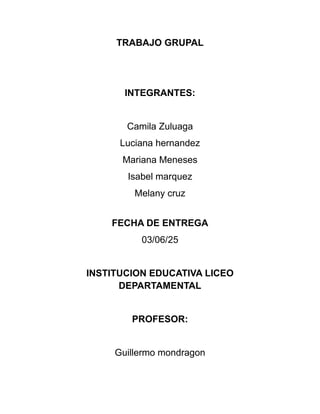 TRABAJO GRUPAL
INTEGRANTES:
Camila Zuluaga
Luciana hernandez
Mariana Meneses
Isabel marquez
Melany cruz
FECHA DE ENTREGA
03/06/25
INSTITUCION EDUCATIVA LICEO
DEPARTAMENTAL
PROFESOR:
Guillermo mondragon
 