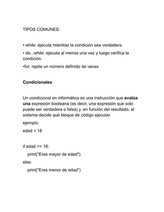 TIPOS COMUNES:
• while: ejecuta mientras la condición sea verdadera.
• do...while: ejecuta al menos una vez y luego verifica la
condición.
•for: repite un número definido de veces
Condicionales:
Un condicional en informática es una instrucción que evalúa
una expresión booleana (es decir, una expresión que solo
puede ser verdadera o falsa) y, en función del resultado, el
sistema decide qué bloque de código ejecutar.
ejemplo:
edad = 18
if edad >= 18:
print("Eres mayor de edad")
else:
print("Eres menor de edad")
 