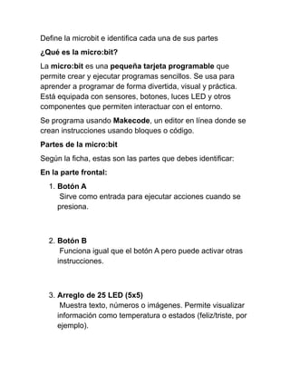 Define la microbit e identifica cada una de sus partes
¿Qué es la micro:bit?
La micro:bit es una pequeña tarjeta programable que
permite crear y ejecutar programas sencillos. Se usa para
aprender a programar de forma divertida, visual y práctica.
Está equipada con sensores, botones, luces LED y otros
componentes que permiten interactuar con el entorno.
Se programa usando Makecode, un editor en línea donde se
crean instrucciones usando bloques o código.
Partes de la micro:bit
Según la ficha, estas son las partes que debes identificar:
En la parte frontal:
1. Botón A
Sirve como entrada para ejecutar acciones cuando se
presiona.
2. Botón B
Funciona igual que el botón A pero puede activar otras
instrucciones.
3. Arreglo de 25 LED (5x5)
Muestra texto, números o imágenes. Permite visualizar
información como temperatura o estados (feliz/triste, por
ejemplo).
 