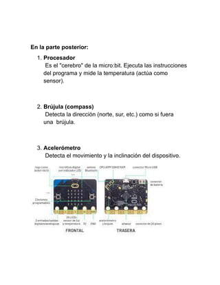 En la parte posterior:
1. Procesador
Es el "cerebro" de la micro:bit. Ejecuta las instrucciones
del programa y mide la temperatura (actúa como
sensor).
2. Brújula (compass)
Detecta la dirección (norte, sur, etc.) como si fuera
una brújula.
3. Acelerómetro
Detecta el movimiento y la inclinación del dispositivo.
 