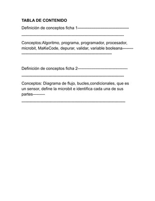 TABLA DE CONTENIDO
Definición de conceptos ficha 1—-----------------------------------
—-------------------------------------------------------------------------
Conceptos:Algoritmo, programa, programador, procesador,
microbit, MaKeCode, depurar, validar, variable booleana--------
-------------------------------------------------------------------
Definición de conceptos ficha 2—----------------------------------
—-------------------------------------------------------------------------
Conceptos: Diagrama de flujo, bucles,condicionales, que es
un sensor, define la microbit e identifica cada una de sus
partes—------
—--------------------------------------------------------------------------
 