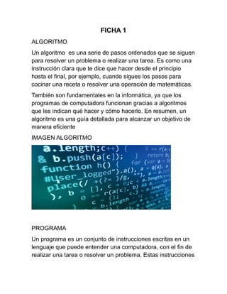 FICHA 1
ALGORITMO
Un algoritmo es una serie de pasos ordenados que se siguen
para resolver un problema o realizar una tarea. Es como una
instrucción clara que te dice que hacer desde el principio
hasta el final, por ejemplo, cuando sigues los pasos para
cocinar una receta o resolver una operación de matemáticas.
También son fundamentales en la informática, ya que los
programas de computadora funcionan gracias a algoritmos
que les indican qué hacer y cómo hacerlo. En resumen, un
algoritmo es una guía detallada para alcanzar un objetivo de
manera eficiente
IMAGEN ALGORITMO
PROGRAMA
Un programa es un conjunto de instrucciones escritas en un
lenguaje que puede entender una computadora, con el fin de
realizar una tarea o resolver un problema. Estas instrucciones
 