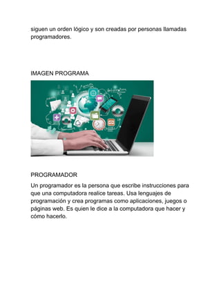 siguen un orden lógico y son creadas por personas llamadas
programadores.
IMAGEN PROGRAMA
PROGRAMADOR
Un programador es la persona que escribe instrucciones para
que una computadora realice tareas. Usa lenguajes de
programación y crea programas como aplicaciones, juegos o
páginas web. Es quien le dice a la computadora que hacer y
cómo hacerlo.
 