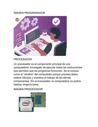 IMAGEN PROGRAMADOR
PROCESADOR
Un procesador es el componente principal de una
computadora, encargado de ejecutar todas las instrucciones
que permiten que los programas funcionen. Se le conoce
como el “cerebro” del computador porque procesa datos,
realiza cálculos y coordina el trabajo de los demás
componentes. Sin el procesador, la computadora no podría
realizar ninguna tarea.
IMAGEN PROCESADOR
 