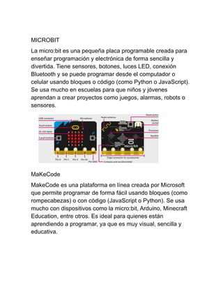 MICROBIT
La micro:bit es una pequeña placa programable creada para
enseñar programación y electrónica de forma sencilla y
divertida. Tiene sensores, botones, luces LED, conexión
Bluetooth y se puede programar desde el computador o
celular usando bloques o código (como Python o JavaScript).
Se usa mucho en escuelas para que niños y jóvenes
aprendan a crear proyectos como juegos, alarmas, robots o
sensores.
MaKeCode
MakeCode es una plataforma en línea creada por Microsoft
que permite programar de forma fácil usando bloques (como
rompecabezas) o con código (JavaScript o Python). Se usa
mucho con dispositivos como la micro:bit, Arduino, Minecraft
Education, entre otros. Es ideal para quienes están
aprendiendo a programar, ya que es muy visual, sencilla y
educativa.
 