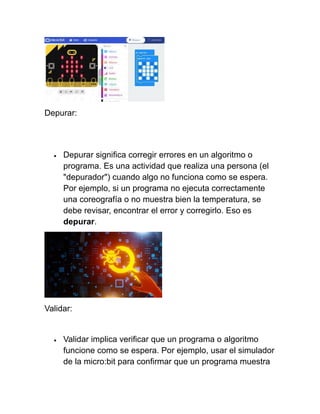 Depurar:
• Depurar significa corregir errores en un algoritmo o
programa. Es una actividad que realiza una persona (el
"depurador") cuando algo no funciona como se espera.
Por ejemplo, si un programa no ejecuta correctamente
una coreografía o no muestra bien la temperatura, se
debe revisar, encontrar el error y corregirlo. Eso es
depurar.
Validar:
• Validar implica verificar que un programa o algoritmo
funcione como se espera. Por ejemplo, usar el simulador
de la micro:bit para confirmar que un programa muestra
 