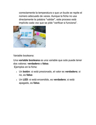 correctamente la temperatura o que un bucle se repite el
número adecuado de veces. Aunque la ficha no usa
directamente la palabra "validar", este proceso está
implícito cada vez que se pide "verificar si funciona".
Variable booleana:
Una variable booleana es una variable que solo puede tener
dos valores: verdadero o falso.
Ejemplos en la ficha:
• Un botón: si está presionado, el valor es verdadero; si
no, es falso
• Un LED: si está encendido, es verdadero; si está
apagado, es falso.
 