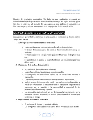 CADENA DE SUMINISTRO
UNIVERSIDAD PRIVADA LOS ANDES
11
faltantes de productos terminados. Un fallo en esta predicción provocará un
denominado efecto látigo (también llamado efecto bullwhip, del inglés bullwhip effect).
Por ello, se dice que el impacto de una acción en una cadena de suministro es
directamente proporcional a su demora en la propagación de la comunicación.
Niveles de decisión en una cadena de suministro
Las decisiones que se habrán de tomar en una cadena de suministro se dividen en tres
categorías o niveles:
1. Estrategia o diseño de la cadena de suministro
 La compañía decide cómo estructurar la cadena de suministro.
 Se toman decisiones acerca de cómo se distribuirán los recursos y los
procesos.
 Se hacen decisiones a largo plazos pues modificarlas a corto plazo sale
caro.
 Se debe tomar en cuenta la incertidumbre en las condiciones previstas
del mercado.
2. Planeación de la cadena de suministro
 Se consideran decisiones de un trimestre.
 La configuración de la cadena de suministro es fija.
 Se configuran las restricciones dentro de las cuales debe hacerse la
planeación.
 La meta es maximizar el superávit manteniendo las restricciones.
 Incluye tomar decisiones sobre cuáles mercados serán abastecidos y
desde qué ubicaciones, la subcontratación de fabricación las políticas de
inventario que se seguirán y la oportunidad y magnitud de las
promociones de marketing y precio.
 Las compañías deben incluir en sus decisiones la incertidumbre en la
demanda, las tasas de cambio de divisas y la competencia durante este
horizonte de tiempo
3. Operación de la cadena de suministro
 El horizonte de tiempo es semanal o diario.
 Las compañías toman decisiones acerca de los pedidos de cada cliente.
 