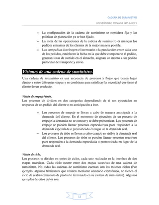 CADENA DE SUMINISTRO
UNIVERSIDAD PRIVADA LOS ANDES
12
 La configuración de la cadena de suministro se considera fija y las
políticas de planeación ya se han fijado.
 La meta de las operaciones de la cadena de suministro es manejar los
pedidos entrantes de los clientes de la mejor manera posible.
 Las compañías distribuyen el inventario o la producción entre cada uno
de los pedidos, establecen la fecha en la que debe completarse el pedido,
generan listas de surtido en el almacén, asignan un monto a un pedido
particular de transporte y envío.
Visiones de una cadena de suministro.
Una cadena de suministro es una secuencia de procesos y flujos que tienen lugar
dentro y entre diferentes etapas y se combinan para satisfacer la necesidad que tiene el
cliente de un producto.
Visión de empuje/tirón.
Los procesos de dividen en dos categorías dependiendo de si son ejecutados en
respuesta de un pedido del cliente o en anticipación a éste.
 Los procesos de empuje se llevan a cabo de manera anticipada a la
demanda del cliente. En el momento de ejecución de un proceso de
empuje la demanda no se conoce y se debe pronosticar. Los procesos de
empuje se pueden llamar procesos especulativos pues responden a la
demanda especulada o pronosticada en lugar de la demanda real.
 Los procesos de tirón se llevan a cabo cuando es visible la demanda real
del cliente. Los procesos de tirón se pueden llamar procesos reactivos
pues responden a la demanda especulada o pronosticada en lugar de la
demanda real.
Visión de ciclo.
Los procesos se dividen en series de ciclos, cada uno realizado en la interface de dos
etapas sucesivas. Cada ciclo ocurre entre dos etapas sucesivas de una cadena de
suministro. No todas las cadenas de suministro cuentan con los mismos ciclos (Por
ejemplo, algunos fabricantes que venden mediante comercio electrónico, no tienen el
ciclo de reabastecimiento de producto terminado en su cadena de suministro). Algunos
ejemplos de estos ciclos son:
 