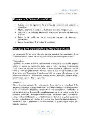 CADENA DE SUMINISTRO
UNIVERSIDAD PRIVADA LOS ANDES
14
Ventajas de la Cadena de suministro
 Reducir los costes operativos de la cadena de suministro para aumentar la
rentabilidad.
 Mejorar el servicio de atención al cliente para mejorar la competitividad.
 Gestionar el crecimiento y la expansión para mejorar los ingresos y la cuota del
mercado.
 Reducción de problemas con el inventario, inventario de seguridad y
obsolescencia.
 Convertirse en líderes de la cadena de suministro
Principios para la gestión de la cadena de suministros:
La implementación de estos principios permite balancear las necesidades de un
excelente servicio a clientes con los requerimientos de rentabilidad y crecimiento.
Principio No. 1:
Segmente a sus clientes basado en las necesidades de servicio de los diferentes grupos y
adapte la cadena de suministros para servir a estos mercados rentablemente.
Tradicionalmente hemos segmentado a los clientes por industria, producto o canal de
ventas y hemos otorgado el mismo nivel de servicio a cada uno de los clientes dentro
de un segmento. Una cadena de suministros eficiente agrupa a los clientes por sus
necesidades de servicio, independiente de a qué industria pertenece y entonces adecua
los servicios a cada uno de esos segmentos.
Principio No. 2:
Adecue la red de logística a los requerimientos de servicio y a la rentabilidad de los
segmentos de clientes. Al diseñar la red de logística debemos enfocarnos intensamente
en los requerimientos de servicio y la rentabilidad de los segmentos identificados. El
enfoque convencional de crear redes monolíticas es contrario a la exitosa gestión de la
cadena de suministros. Aun el pensamiento menos convencional acerca de la logística
emerge en ciertas industrias que comparten clientes y cobertura geográfica que resulta
en redes redundantes. Al cambiar la logística para industrias complementarias y
competitivas bajo la propiedad de terceras empresas, se pueden lograr ahorros para
todas las industrias.
 