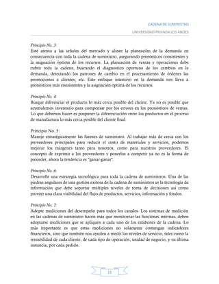 CADENA DE SUMINISTRO
UNIVERSIDAD PRIVADA LOS ANDES
15
Principio No. 3:
Esté atento a las señales del mercado y alinee la planeación de la demanda en
consecuencia con toda la cadena de suministro, asegurando pronósticos consistentes y
la asignación óptima de los recursos. La planeación de ventas y operaciones debe
cubrir toda la cadena, buscando el diagnostico oportuno de los cambios en la
demanda, detectando los patrones de cambio en el procesamiento de órdenes las
promociones a clientes, etc. Este enfoque intensivo en la demanda nos lleva a
pronósticos más consistentes y la asignación optima de los recursos.
Principio No. 4:
Busque diferenciar el producto lo más cerca posible del cliente. Ya no es posible que
acumulemos inventario para compensar por los errores en los pronósticos de ventas.
Lo que debemos hacer es posponer la diferenciación entre los productos en el proceso
de manufactura lo más cerca posible del cliente final.
Principio No. 5:
Maneje estratégicamente las fuentes de suministro. Al trabajar más de cerca con los
proveedores principales para reducir el costo de materiales y servicios, podemos
mejorar los márgenes tanto para nosotros, como para nuestros proveedores. El
concepto de exprimir a los proveedores y ponerlos a competir ya no es la forma de
proceder, ahora la tendencia es "ganar-ganar".
Principio No. 6:
Desarrolle una estrategia tecnológica para toda la cadena de suministros. Una de las
piedras angulares de una gestión exitosa de la cadena de suministros es la tecnología de
información que debe soportar múltiples niveles de toma de decisiones así como
proveer una clara visibilidad del flujo de productos, servicios, información y fondos.
Principio No. 7:
Adopte mediciones del desempeño para todos los canales. Los sistemas de medición
en las cadenas de suministro hacen más que monitorear las funciones internas, deben
adoptarse mediciones que se apliquen a cada uno de los eslabones de la cadena. Lo
más importante es que estas mediciones no solamente contengan indicadores
financieros, sino que también nos ayuden a medir los niveles de servicio, tales como la
rentabilidad de cada cliente, de cada tipo de operación, unidad de negocio, y en última
instancia, por cada pedido.
 
