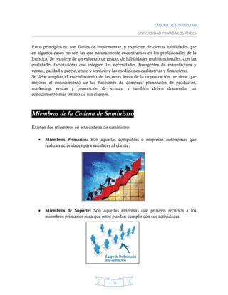 CADENA DE SUMINISTRO
UNIVERSIDAD PRIVADA LOS ANDES
16
Estos principios no son fáciles de implementar, y requieren de ciertas habilidades que
en algunos casos no son las que naturalmente encontramos en los profesionales de la
logística. Se requiere de un esfuerzo de grupo, de habilidades multifuncionales, con las
cualidades facilitadoras que integren las necesidades divergentes de manufactura y
ventas, calidad y precio, costo y servicio y las mediciones cualitativas y financieras.
Se debe ampliar el entendimiento de las otras áreas de la organización, se tiene que
mejorar el conocimiento de las funciones de compras, planeación de productos,
marketing, ventas y promoción de ventas, y también deben desarrollar un
conocimiento más íntimo de sus clientes.
Miembros de la Cadena de Suministro
Existen dos miembros en esta cadena de suministro:
 Miembros Primarios: Son aquellas compañías o empresas autónomas que
realizan actividades para satisfacer al cliente.
 Miembros de Soporte: Son aquellas empresas que proveen recursos a los
miembros primarios para que estos puedan cumplir con sus actividades.
 